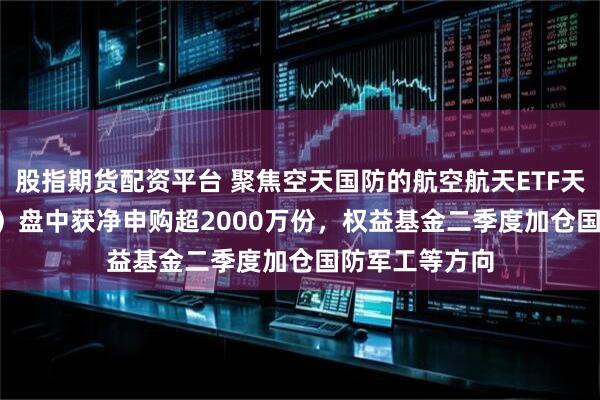 股指期货配资平台 聚焦空天国防的航空航天ETF天弘（159241）盘中获净申购超2000万份，权益基金二季度加仓国防军工等方向