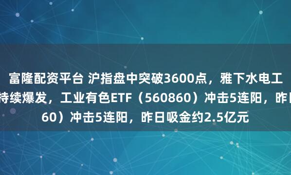 富隆配资平台 沪指盘中突破3600点，雅下水电工程刺激有色金属持续爆发，工业有色ETF（560860）冲击5连阳，昨日吸金约2.5亿元