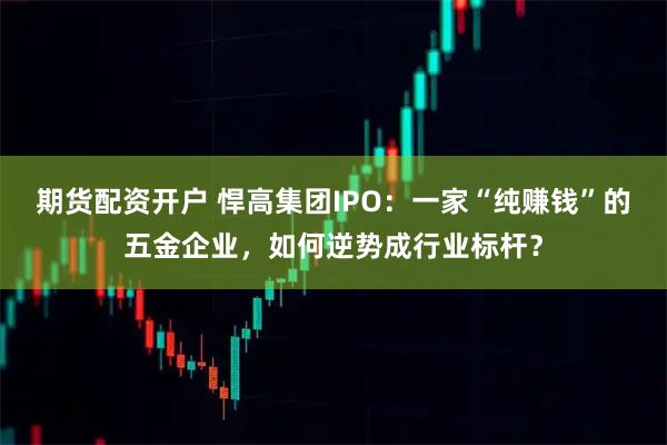 期货配资开户 悍高集团IPO：一家“纯赚钱”的五金企业，如何逆势成行业标杆？