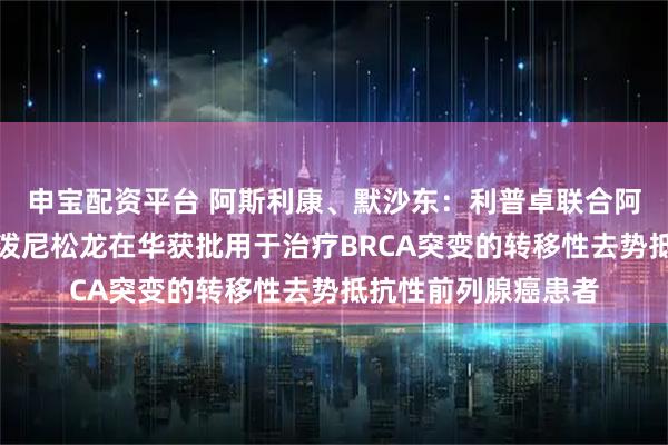 申宝配资平台 阿斯利康、默沙东：利普卓联合阿比特龙和泼尼松或泼尼松龙在华获批用于治疗BRCA突变的转移性去势抵抗性前列腺癌患者