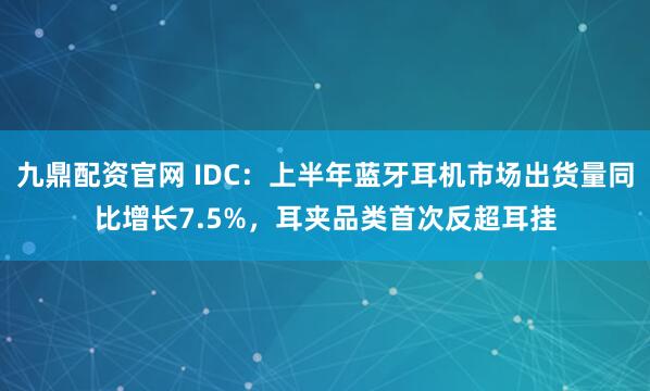 九鼎配资官网 IDC：上半年蓝牙耳机市场出货量同比增长7.5%，耳夹品类首次反超耳挂