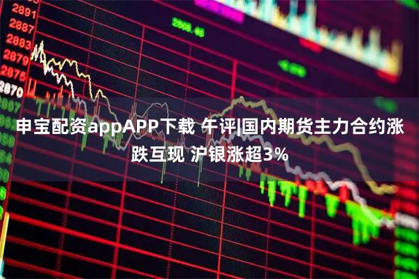 申宝配资appAPP下载 午评|国内期货主力合约涨跌互现 沪银涨超3%