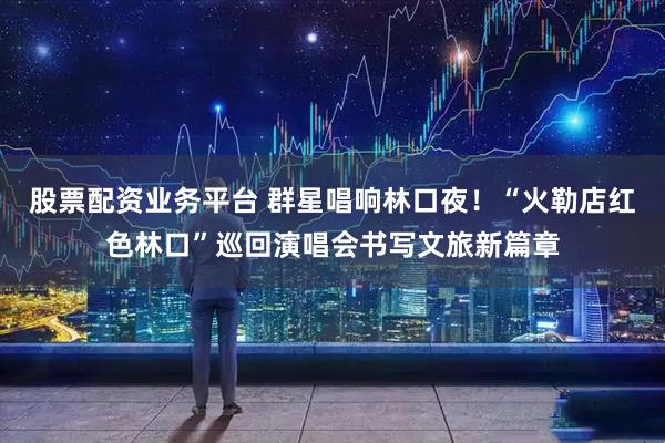 股票配资业务平台 群星唱响林口夜！“火勒店红色林口”巡回演唱会书写文旅新篇章